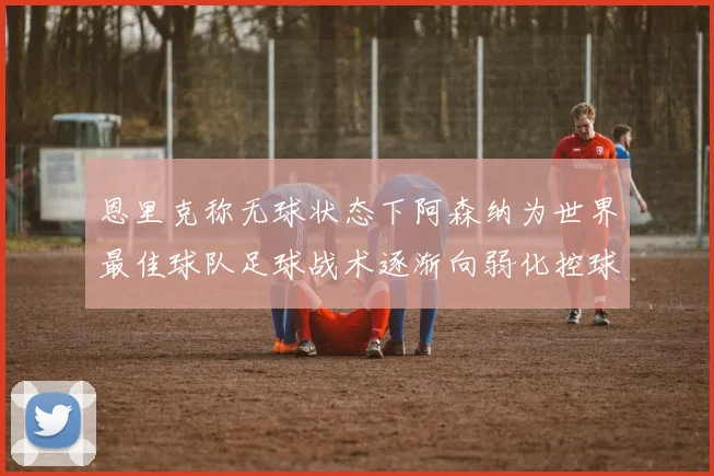 恩里克称无球状态下阿森纳为世界最佳球队足球战术逐渐向弱化控球转型