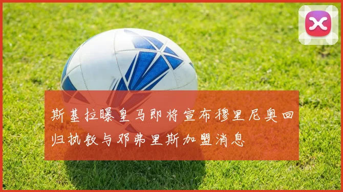 斯基拉曝皇马即将宣布穆里尼奥回归执教与邓弗里斯加盟消息