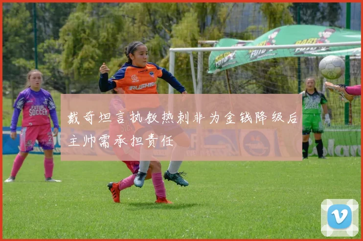 戴奇坦言执教热刺非为金钱降级后主帅需承担责任