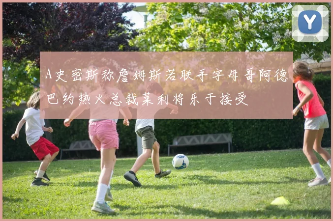 A史密斯称詹姆斯若联手字母哥阿德巴约热火总裁莱利将乐于接受