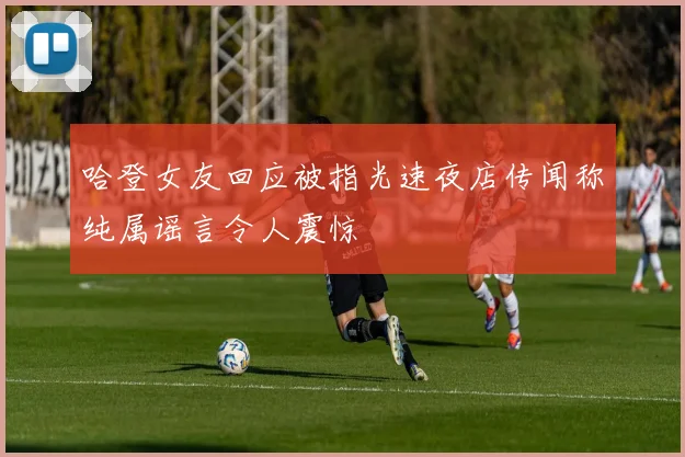 哈登女友回应被指光速夜店传闻称纯属谣言令人震惊