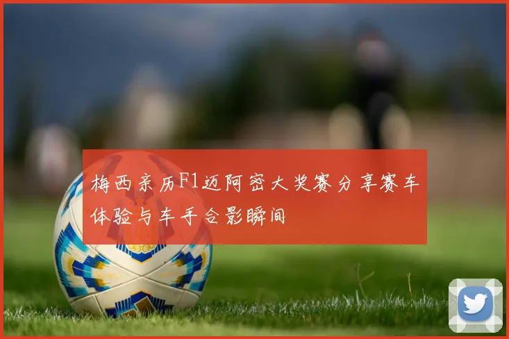 梅西亲历F1迈阿密大奖赛分享赛车体验与车手合影瞬间