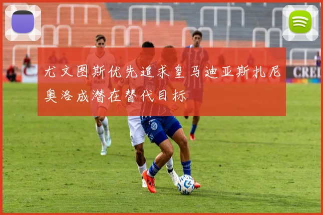 尤文图斯优先追求皇马迪亚斯扎尼奥洛成潜在替代目标