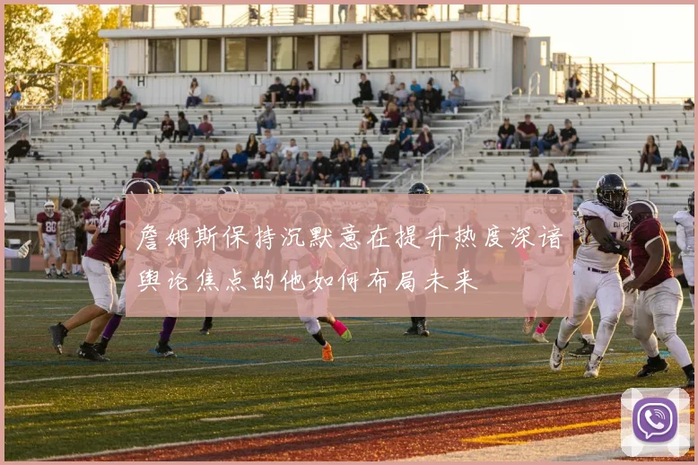 詹姆斯保持沉默意在提升热度深谙舆论焦点的他如何布局未来