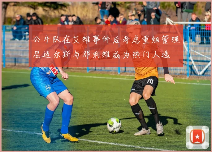 公牛队在艾维事件后考虑重组管理层迈尔斯与邓利维成为热门人选