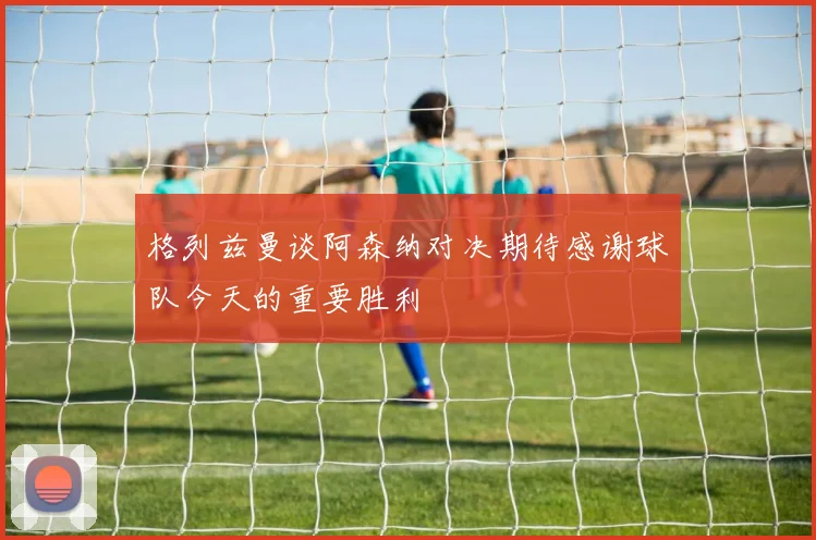 格列兹曼谈阿森纳对决期待感谢球队今天的重要胜利