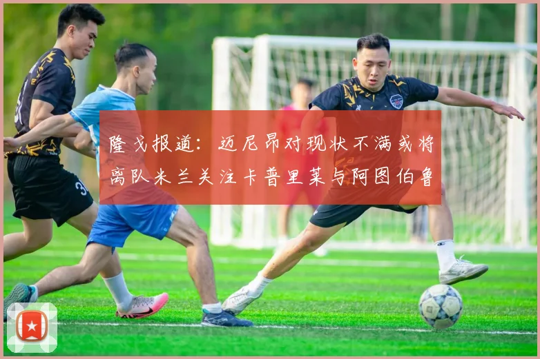隆戈报道：迈尼昂对现状不满或将离队米兰关注卡普里莱与阿图伯鲁转会动态