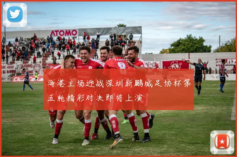 海港主场迎战深圳新鹏城足协杯第五轮精彩对决即将上演