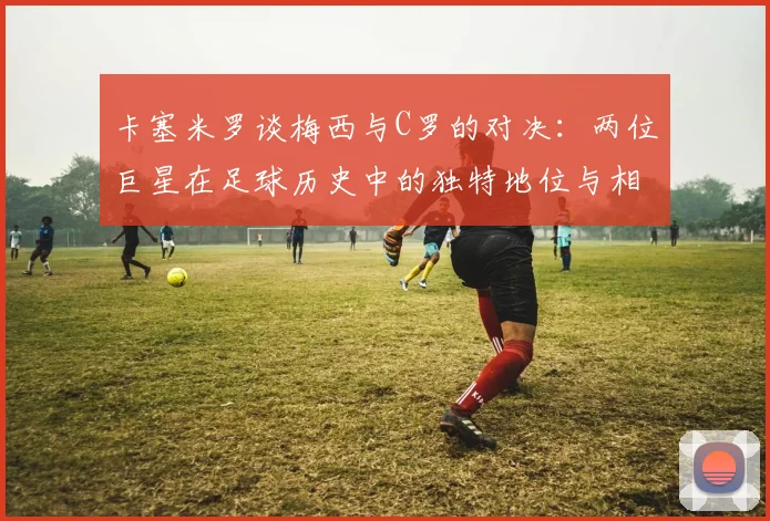 卡塞米罗谈梅西与C罗的对决：两位巨星在足球历史中的独特地位与相互激励