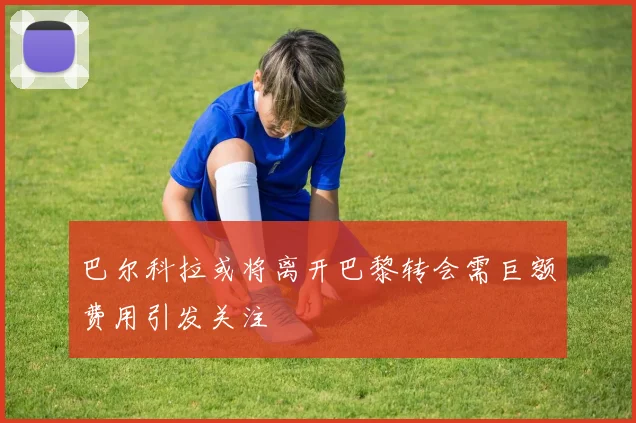 巴尔科拉或将离开巴黎转会需巨额费用引发关注
