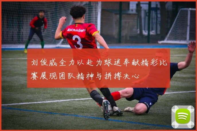 刘俊威全力以赴为球迷奉献精彩比赛展现团队精神与拼搏决心