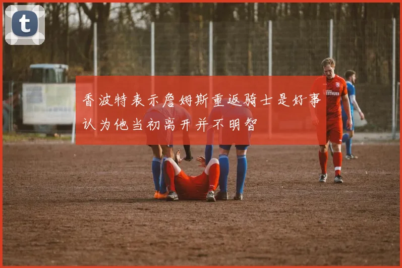 香波特表示詹姆斯重返骑士是好事认为他当初离开并不明智