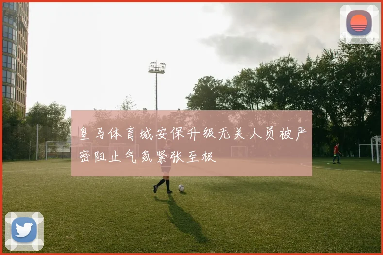 皇马体育城安保升级无关人员被严密阻止气氛紧张至极