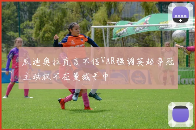 瓜迪奥拉直言不信VAR强调英超争冠主动权不在曼城手中