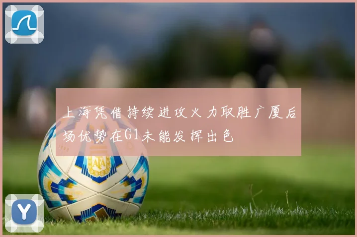 上海凭借持续进攻火力取胜广厦后场优势在G1未能发挥出色