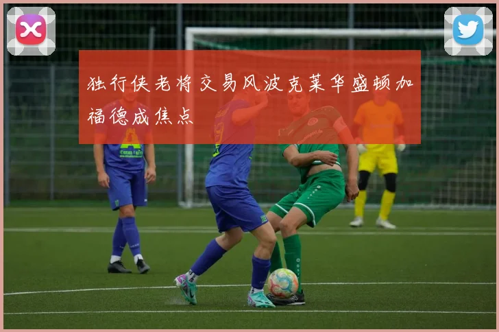 独行侠老将交易风波克莱华盛顿加福德成焦点
