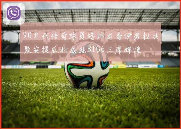90年代传奇球员塔帅龙哥伊劳拉共聚安提瓜科成就BIG6三席辉煌