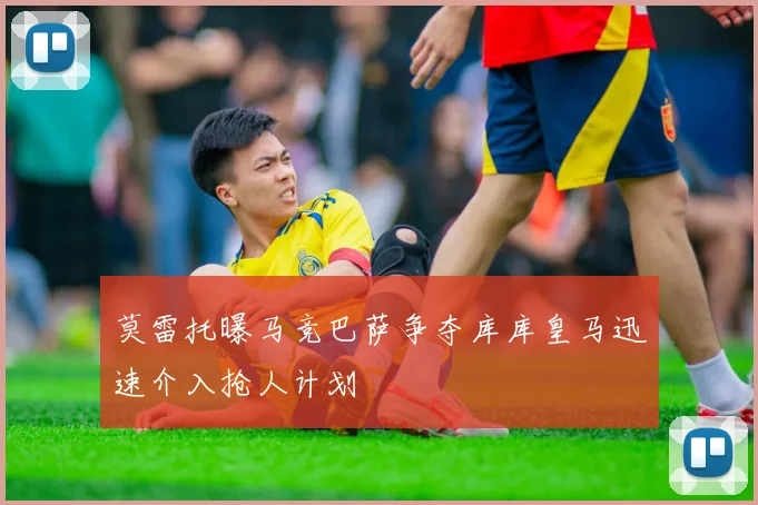 莫雷托曝马竞巴萨争夺库库皇马迅速介入抢人计划
