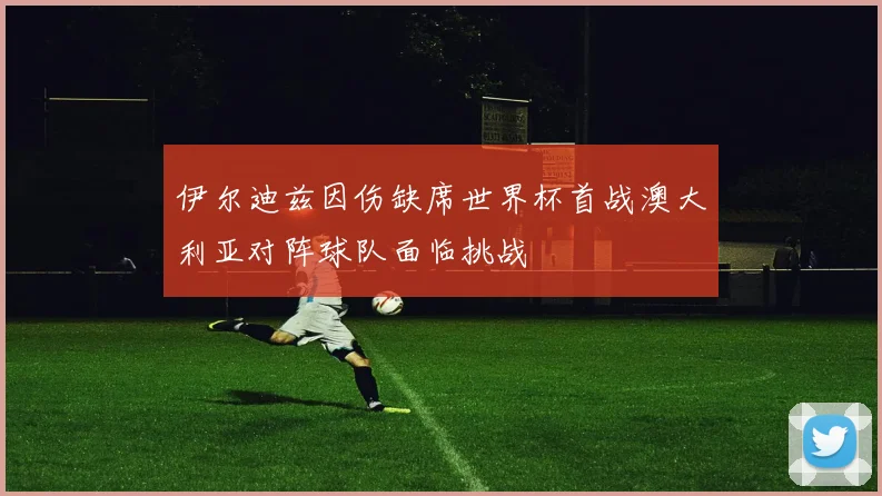 伊尔迪兹因伤缺席世界杯首战澳大利亚对阵球队面临挑战