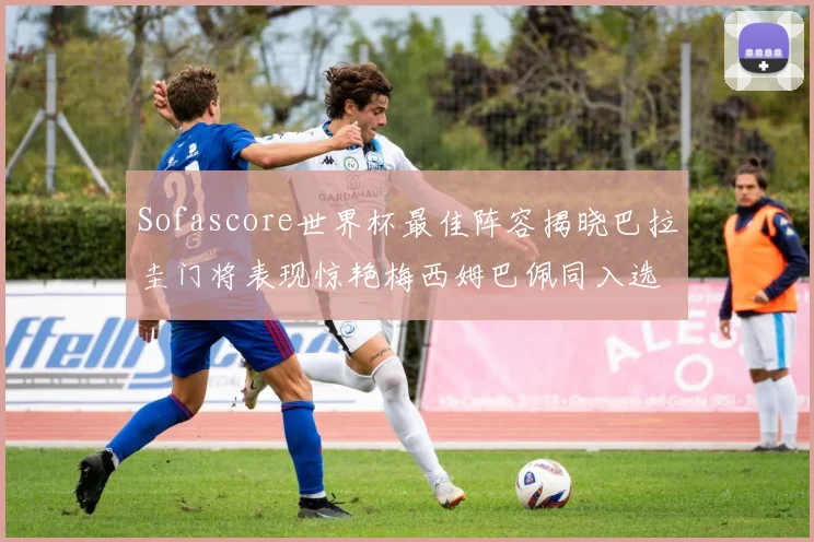Sofascore世界杯最佳阵容揭晓巴拉圭门将表现惊艳梅西姆巴佩同入选