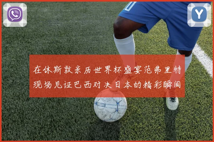 在休斯敦亲历世界杯盛宴范弗里特现场见证巴西对决日本的精彩瞬间