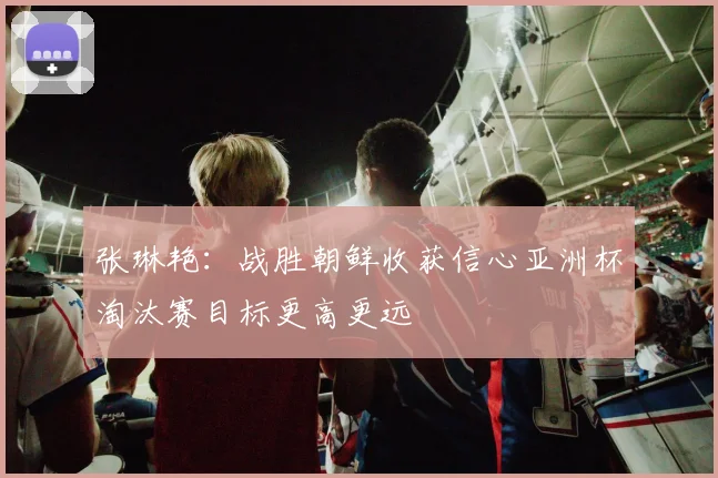 张琳艳：战胜朝鲜收获信心亚洲杯淘汰赛目标更高更远