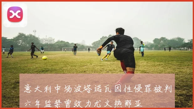 意大利中场波塔诺瓦因性侵罪被判六年监禁曾效力尤文热那亚