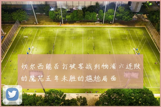 切尔西能否打破客战利物浦六连败的魔咒五年未胜的尴尬局面