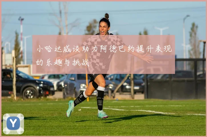 小哈达威谈助力阿德巴约提升表现的乐趣与挑战