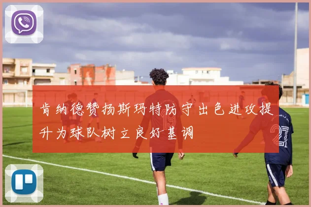 肯纳德赞扬斯玛特防守出色进攻提升为球队树立良好基调